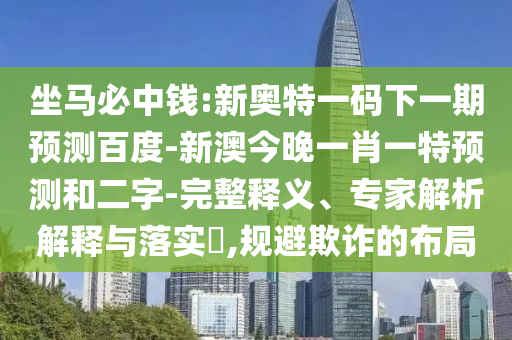 坐马必中钱:新奥特一码下一期预测百度-新澳今晚一肖一特预测和二字-完整释义、专家解析解释与落实​,规避欺诈的布局