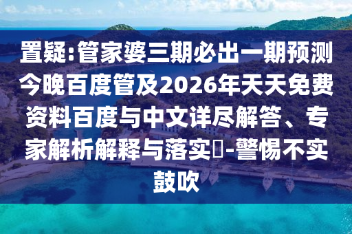 置疑:管家婆三期必出一期预测今晚百度管及2026年天天免费资料百度与中文详尽解答、专家解析解释与落实​-警惕不实鼓吹