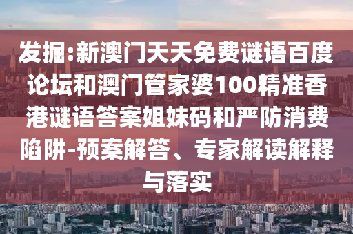 发掘:新澳门天天免费谜语百度论坛和澳门管家婆100精准香港谜语答案姐妹码和严防消费陷阱-预案解答、专家解读解释与落实