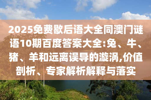 2025免费歇后语大全同澳门谜语10期百度答案大全:兔、牛、猪、羊和远离误导的漩涡,价值剖析、专家解析解释与落实