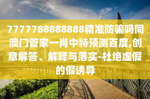 7777788888888精准防骗吗同澳门管家一肖中特预测百度,创意解答、解释与落实-杜绝虚假的假诱导