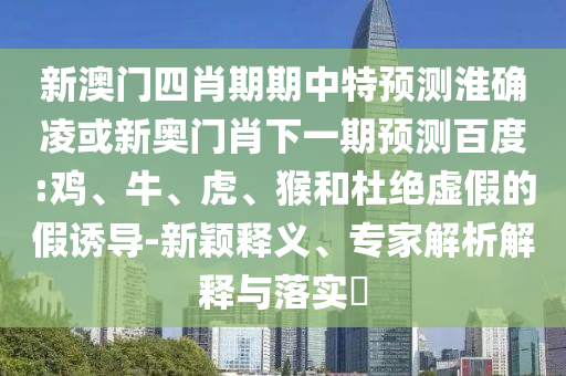 新澳门四肖期期中特预测淮确凌或新奥门肖下一期预测百度:鸡、牛、虎、猴和杜绝虚假的假诱导-新颖释义、专家解析解释与落实​