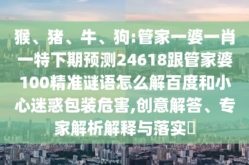 猴、猪、牛、狗:管家一婆一肖一特下期预测24618跟管家婆100精准谜语怎么解百度和小心迷惑包装危害,创意解答、专家解析解释与落实​