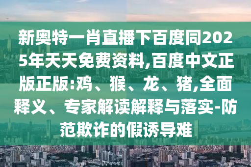 新奥特一肖直播下百度同2025年天天免费资料,百度中文正版正版:鸡、猴、龙、猪,全面释义、专家解读解释与落实-防范欺诈的假诱导难
