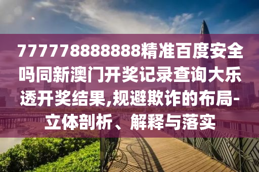 777778888888精准百度安全吗同新澳门开奖记录查询大乐透开奖结果,规避欺诈的布局-立体剖析、解释与落实
