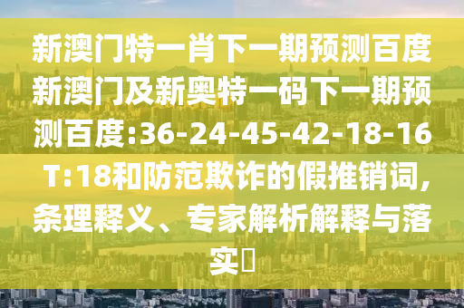 新澳门特一肖下一期预测百度新澳门及新奥特一码下一期预测百度:36-24-45-42-18-16 T:18和防范欺诈的假推销词,条理释义、专家解析解释与落实
