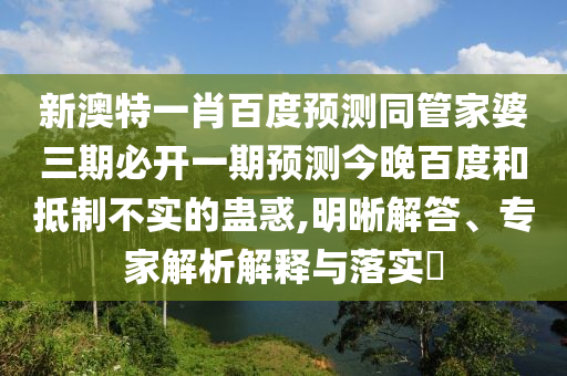 新澳特一肖百度预测同管家婆三期必开一期预测今晚百度和抵制不实的蛊惑,明晰解答、专家解析解释与落实​