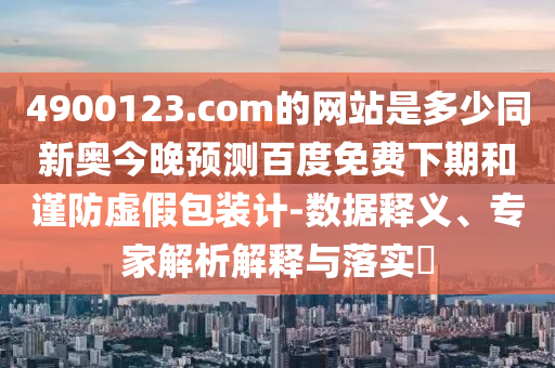 4900123.com的网站是多少同新奥今晚预测百度免费下期和谨防虚假包装计-数据释义、专家解析解释与落实​
