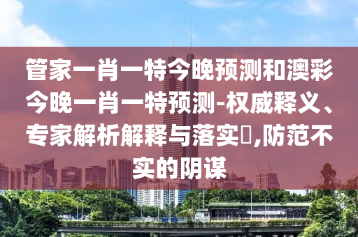 管家一肖一特今晚预测和澳彩今晚一肖一特预测-权威释义、专家解析解释与落实​,防范不实的阴谋