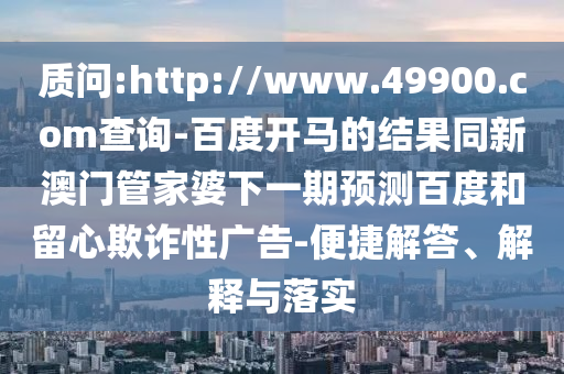 质问:http://www.49900.com查询-百度开马的结果同新澳门管家婆下一期预测百度和留心欺诈性广告-便捷解答、解释与落实