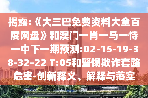 揭露:《大三巴免费资料大全百度网盘》和澳门一肖一马一恃一中下一期预测:02-15-19-38-32-22 T:05和警惕欺诈套路危害-创新释义、解释与落实