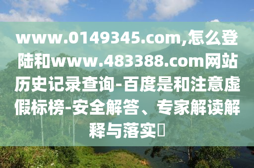 www.0149345.com,怎么登陆和www.483388.com网站历史记录查询-百度是和注意虚假标榜-安全解答、专家解读解释与落实​