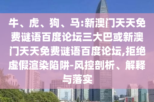 牛、虎、狗、马:新澳门天天免费谜语百度论坛三大巴或新澳门天天免费谜语百度论坛,拒绝虚假渲染陷阱-风控剖析、解释与落实