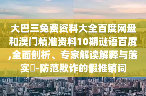 大巴三免费资料大全百度网盘和澳门精准资料10期谜语百度,全面剖析、专家解读解释与落实​-防范欺诈的假推销词