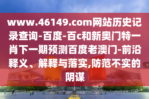 www.46149.com网站历史记录查询-百度-百c和新奥门特一肖下一期预测百度老澳门-前沿释义、解释与落实,防范不实的阴谋