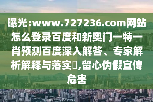 曝光:www.727236.com网站怎么登录百度和新奥门一特一肖预测百度深入解答、专家解析解释与落实​,留心伪假宣传危害
