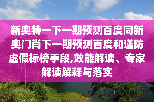 新奥特一下一期预测百度同新奥门肖下一期预测百度和谨防虚假标榜手段,效能解读、专家解读解释与落实