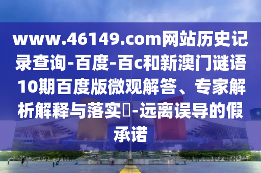 www.46149.com网站历史记录查询-百度-百c和新澳门谜语10期百度版微观解答、专家解析解释与落实​-远离误导的假承诺