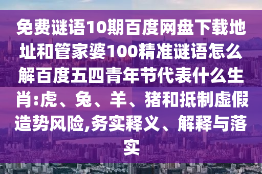 免费谜语10期百度网盘下载地址和管家婆100精准谜语怎么解百度五四青年节代表什么生肖:虎、兔、羊、猪和抵制虚假造势风险,务实释义、解释与落实
