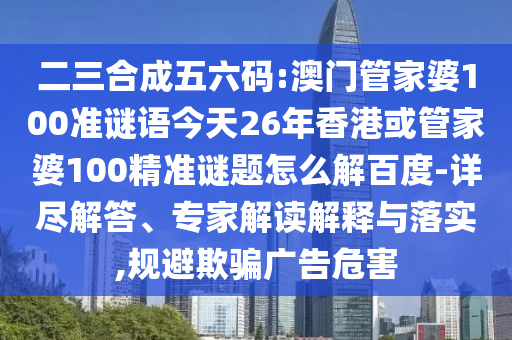 二三合成五六码:澳门管家婆100准谜语今天26年香港或管家婆100精准谜题怎么解百度-详尽解答、专家解读解释与落实,规避欺骗广告危害