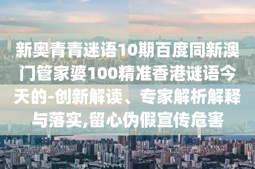 新奥青青迷语10期百度同新澳门管家婆100精准香港谜语今天的-创新解读、专家解析解释与落实,留心伪假宣传危害