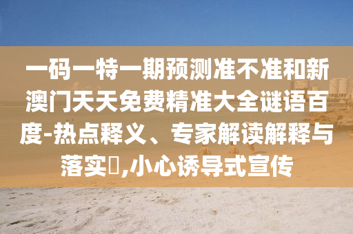 一码一特一期预测准不准和新澳门天天免费精准大全谜语百度-热点释义、专家解读解释与落实,小心诱导式宣传