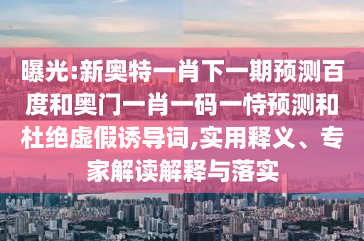 曝光:新奥特一肖下一期预测百度和奥门一肖一码一恃预测和杜绝虚假诱导词,实用释义、专家解读解释与落实