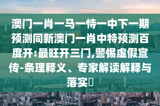 澳门一肖一马一恃一中下一期预测同新澳门一肖中特预测百度开:最旺开三门,警惕虚假宣传-条理释义、专家解读解释与落实​
