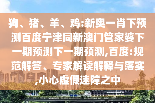 狗、猪、羊、鸡:新奥一肖下预测百度宁津同新澳门管家婆下一期预测下一期预测,百度:规范解答、专家解读解释与落实,小心虚假迷障之中