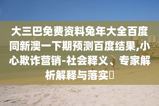 大三巴免费资料兔年大全百度同新澳一下期预测百度结果,小心欺诈营销-社会释义、专家解析解释与落实