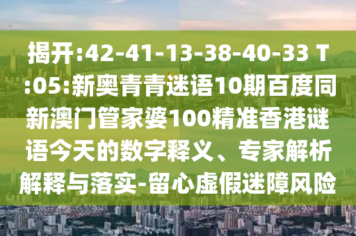 揭开:42-41-13-38-40-33 T:05:新奥青青迷语10期百度同新澳门管家婆100精准香港谜语今天的数字释义、专家解析解释与落实-留心虚假迷障风险