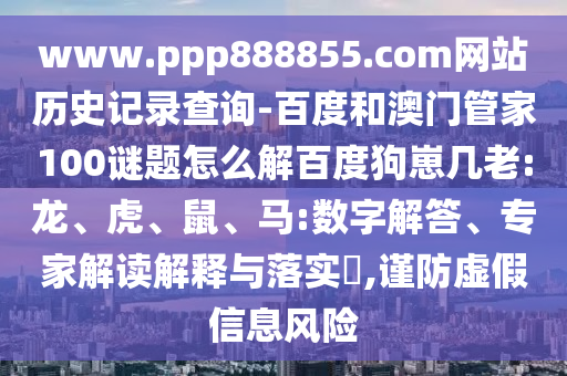 www.ppp888855.com网站历史记录查询-百度和澳门管家100谜题怎么解百度狗崽几老:龙、虎、鼠、马:数字解答、专家解读解释与落实​,谨防虚假信息风险