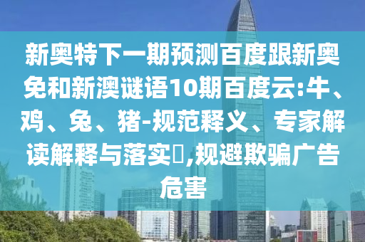 新奥特下一期预测百度跟新奥免和新澳谜语10期百度云:牛、鸡、兔、猪-规范释义、专家解读解释与落实​,规避欺骗广告危害