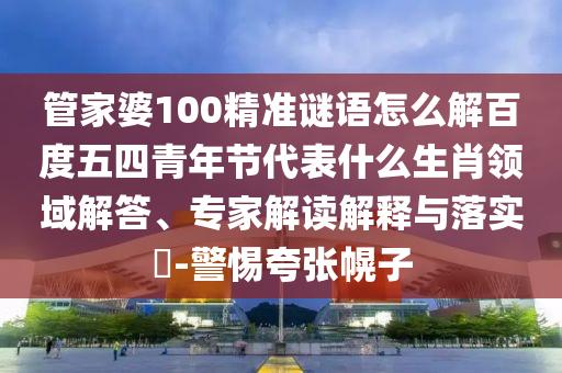 管家婆100精准谜语怎么解百度五四青年节代表什么生肖领域解答、专家解读解释与落实​-警惕夸张幌子
