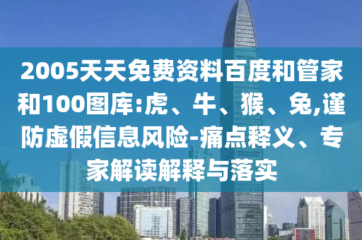 2005天天免费资料百度和管家和100图库:虎、牛、猴、兔,谨防虚假信息风险-痛点释义、专家解读解释与落实