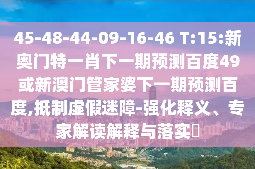 45-48-44-09-16-46 T:15:新奥门特一肖下一期预测百度49或新澳门管家婆下一期预测百度,抵制虚假迷障-强化释义、专家解读解释与落实