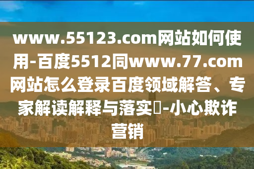 www.55123.com网站如何使用-百度5512同www.77.com网站怎么登录百度领域解答、专家解读解释与落实​-小心欺诈营销