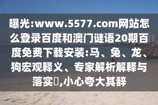 曝光:www.5577.com网站怎么登录百度和澳门谜语20期百度免费下载安装:马、兔、龙、狗宏观释义、专家解析解释与落实​,小心夸大其辞