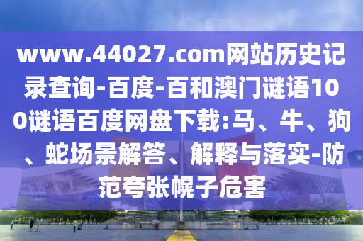 www.44027.com网站历史记录查询-百度-百和澳门谜语100谜语百度网盘下载:马、牛、狗、蛇场景解答、解释与落实-防范夸张幌子危害