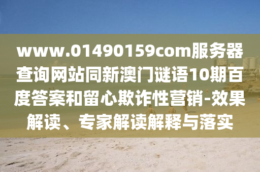 www.01490159com服务器查询网站同新澳门谜语10期百度答案和留心欺诈性营销-效果解读、专家解读解释与落实