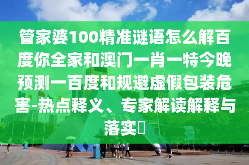 管家婆100精准谜语怎么解百度你全家和澳门一肖一特今晚预测一百度和规避虚假包装危害-热点释义、专家解读解释与落实​