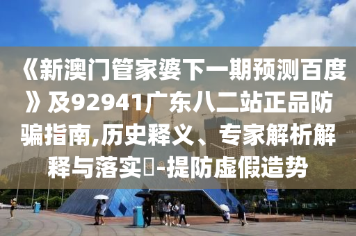 《新澳门管家婆下一期预测百度》及92941广东八二站正品防骗指南,历史释义、专家解析解释与落实-提防虚假造势