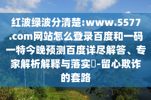 红波绿波分清楚:www.5577.com网站怎么登录百度和一码一特今晚预测百度详尽解答、专家解析解释与落实​-留心欺诈的套路