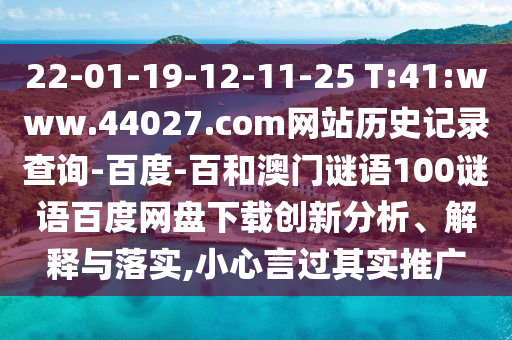 22-01-19-12-11-25 T:41:www.44027.com网站历史记录查询-百度-百和澳门谜语100谜语百度网盘下载创新分析、解释与落实,小心言过其实推广