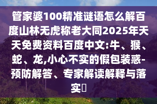 管家婆100精准谜语怎么解百度山林无虎称老大同2025年天天免费资料百度中文:牛、猴、蛇、龙,小心不实的假包装惑-预防解答、专家解读解释与落实​