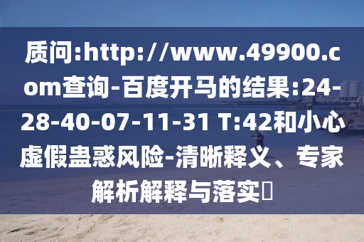 质问:http://www.49900.com查询-百度开马的结果:24-28-40-07-11-31 T:42和小心虚假蛊惑风险-清晰释义、专家解析解释与落实​