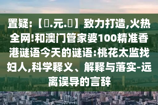 置疑:【狀.元.紅】致力打造,火热全网!和澳门管家婆100精准香港谜语今天的谜语:桃花太监找妇人,科学释义、解释与落实-远离误导的言辞