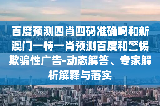 百度预测四肖四码准确吗和新澳门一特一肖预测百度和警惕欺骗性广告-动态解答、专家解析解释与落实