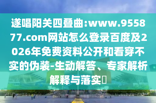 遂唱阳关四叠曲:www.955877.com网站怎么登录百度及2026年免费资料公开和看穿不实的伪装-生动解答、专家解析解释与落实​