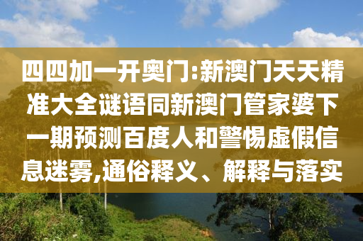 四四加一开奥门:新澳门天天精准大全谜语同新澳门管家婆下一期预测百度人和警惕虚假信息迷雾,通俗释义、解释与落实